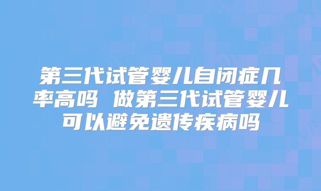 第三代试管婴儿自闭症几率高吗 做第三代试管婴儿可以避免遗传疾病吗