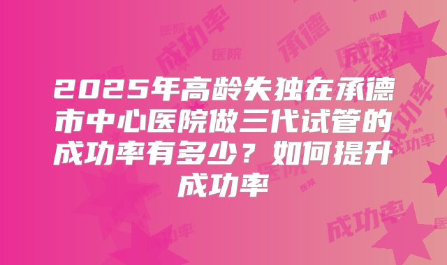 2025年高龄失独在承德市中心医院做三代试管的成功率有多少？如何提升成功率