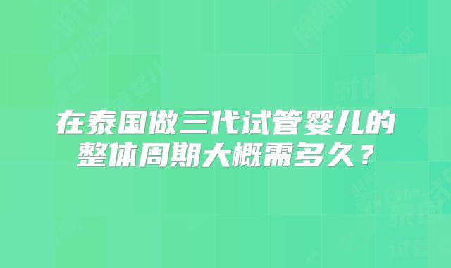 在泰国做三代试管婴儿的整体周期大概需多久？