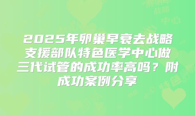 2025年卵巢早衰去战略支援部队特色医学中心做三代试管的成功率高吗？附成功案例分享