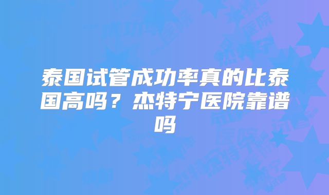 泰国试管成功率真的比泰国高吗?杰特宁医院靠谱吗