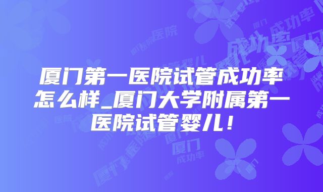 厦门第一医院试管成功率怎么样_厦门大学附属第一医院试管婴儿！