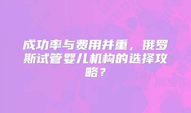成功率与费用并重，俄罗斯试管婴儿机构的选择攻略？