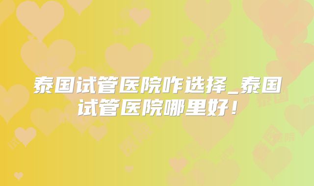 泰国试管医院咋选择_泰国试管医院哪里好！
