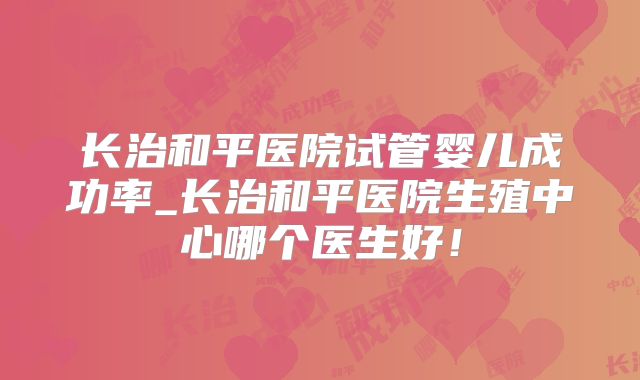 长治和平医院试管婴儿成功率_长治和平医院生殖中心哪个医生好！