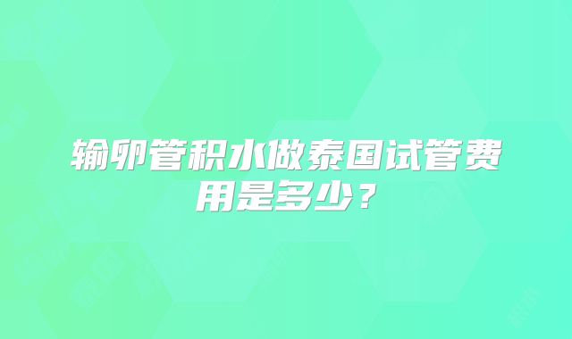 输卵管积水做泰国试管费用是多少？