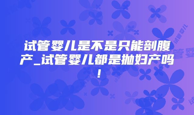 试管婴儿是不是只能剖腹产_试管婴儿都是抛妇产吗！