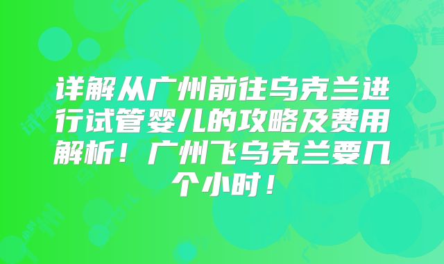 详解从广州前往乌克兰进行试管婴儿的攻略及费用解析！广州飞乌克兰要几个小时！
