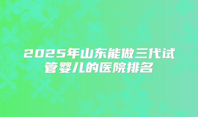 2025年山东能做三代试管婴儿的医院排名