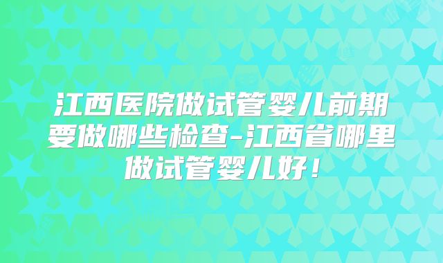 江西医院做试管婴儿前期要做哪些检查-江西省哪里做试管婴儿好！
