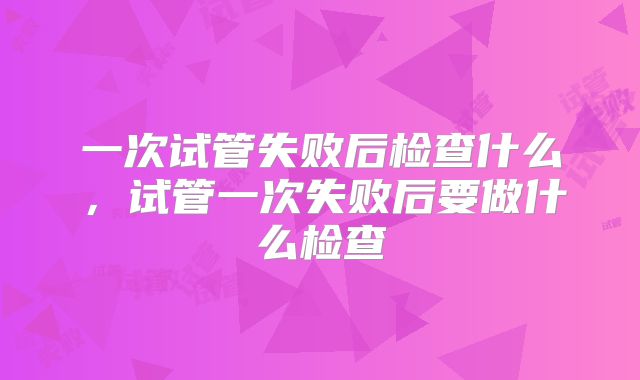 一次试管失败后检查什么，试管一次失败后要做什么检查