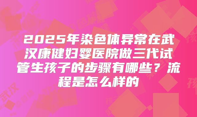 2025年染色体异常在武汉康健妇婴医院做三代试管生孩子的步骤有哪些？流程是怎么样的