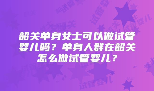 韶关单身女士可以做试管婴儿吗？单身人群在韶关怎么做试管婴儿？