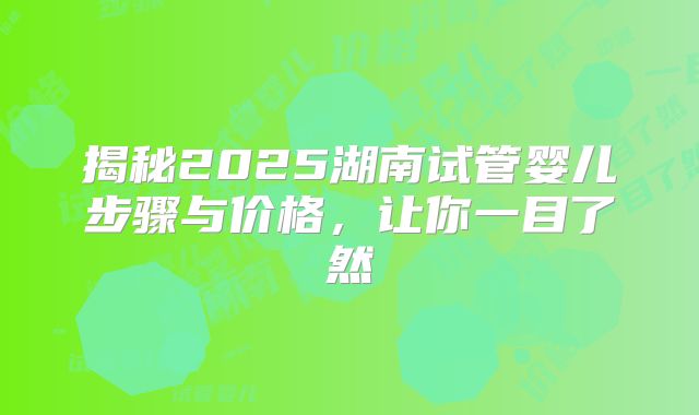 揭秘2025湖南试管婴儿步骤与价格，让你一目了然