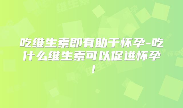 吃维生素即有助于怀孕-吃什么维生素可以促进怀孕！