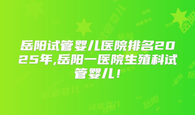 岳阳试管婴儿医院排名2025年,岳阳一医院生殖科试管婴儿！