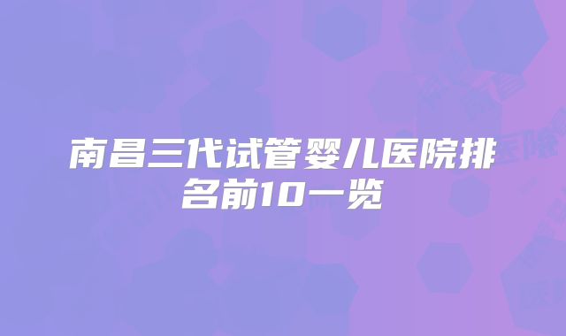 南昌三代试管婴儿医院排名前10一览