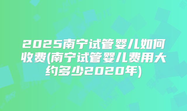 2025南宁试管婴儿如何收费(南宁试管婴儿费用大约多少2020年)