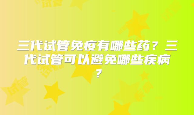三代试管免疫有哪些药?三代试管可以避免哪些疾病?