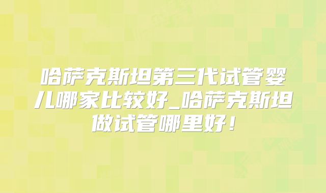 哈萨克斯坦第三代试管婴儿哪家比较好_哈萨克斯坦做试管哪里好!