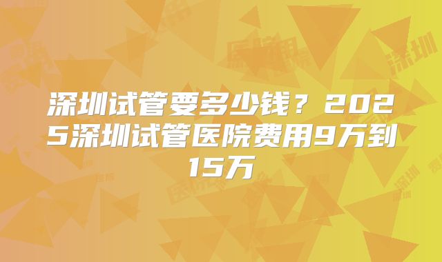 深圳试管要多少钱？2025深圳试管医院费用9万到15万