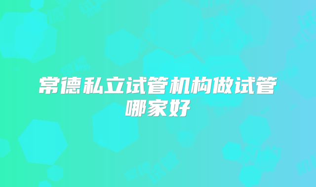 常德私立试管机构做试管哪家好