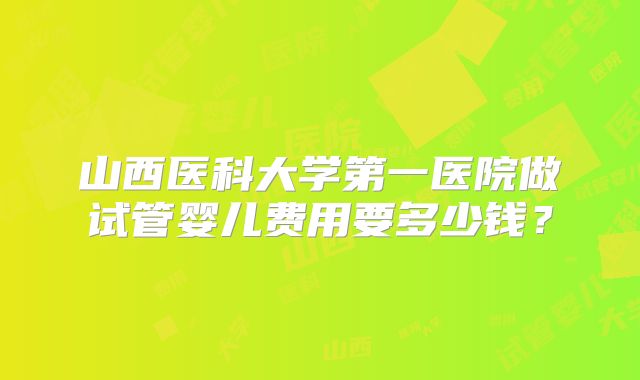 山西医科大学第一医院做试管婴儿费用要多少钱?