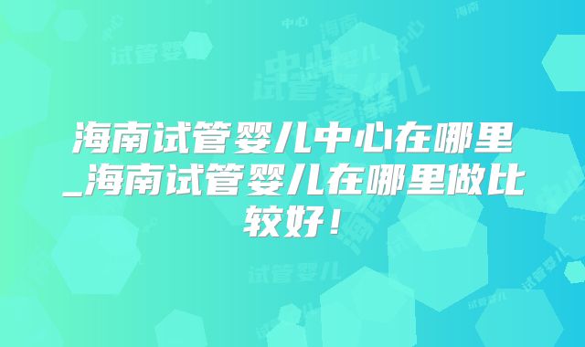 海南试管婴儿中心在哪里_海南试管婴儿在哪里做比较好！