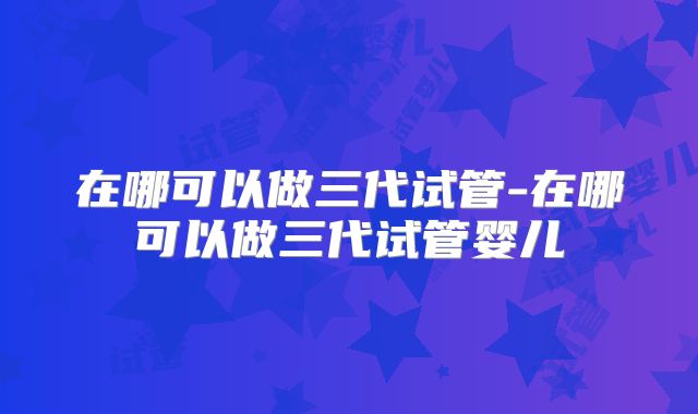 在哪可以做三代试管-在哪可以做三代试管婴儿