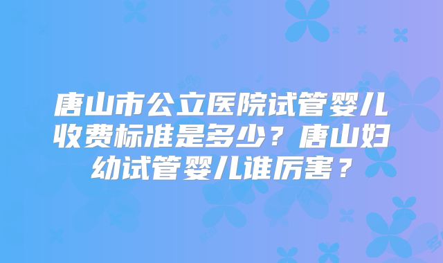 唐山市公立医院试管婴儿收费标准是多少？唐山妇幼试管婴儿谁厉害？