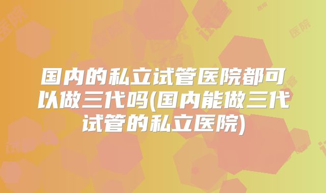 国内的私立试管医院都可以做三代吗(国内能做三代试管的私立医院)