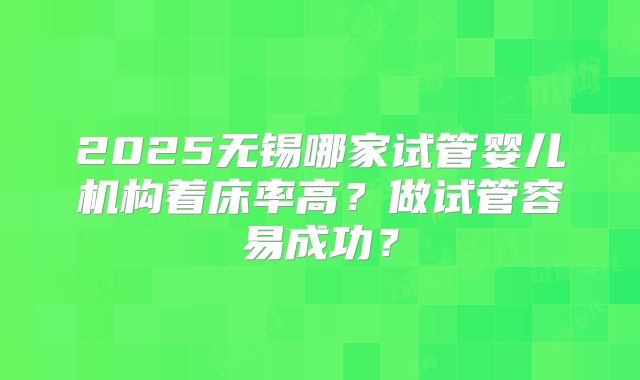 2025无锡哪家试管婴儿机构着床率高?做试管容易成功?