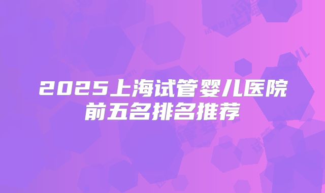 2025上海试管婴儿医院前五名排名推荐