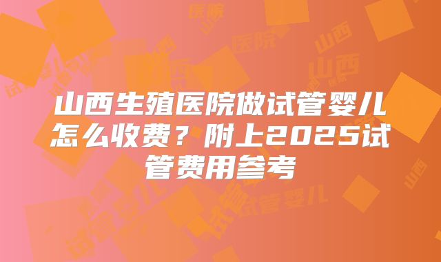 山西生殖医院做试管婴儿怎么收费?附上2025试管费用参考
