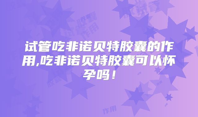 试管吃非诺贝特胶囊的作用,吃非诺贝特胶囊可以怀孕吗!