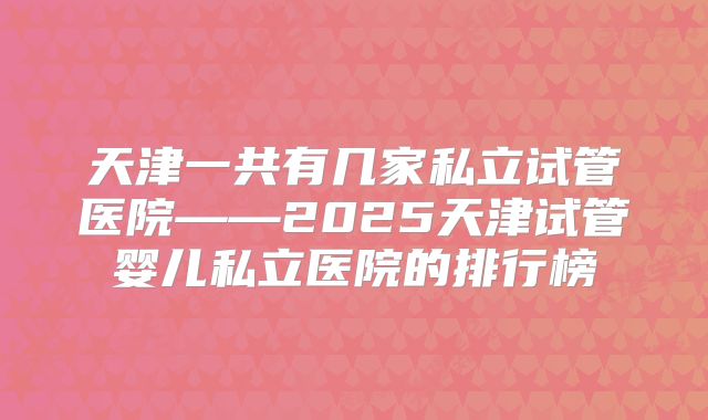 天津一共有几家私立试管医院——2025天津试管婴儿私立医院的排行榜