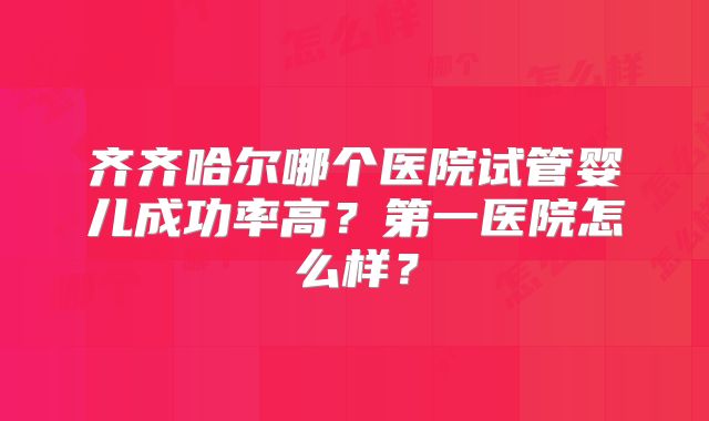 齐齐哈尔哪个医院试管婴儿成功率高?第一医院怎么样?