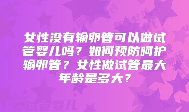 女性没有输卵管可以做试管婴儿吗？如何预防呵护输卵管？女性做试管最大年龄是多大？