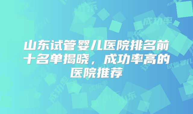 山东试管婴儿医院排名前十名单揭晓，成功率高的医院推荐