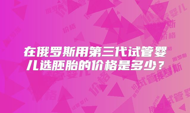 在俄罗斯用第三代试管婴儿选胚胎的价格是多少？
