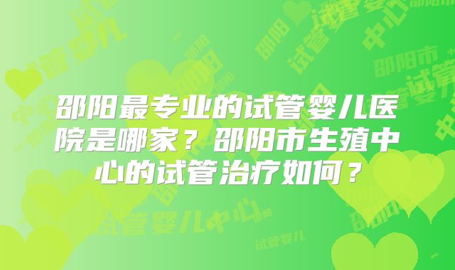 邵阳最专业的试管婴儿医院是哪家？邵阳市生殖中心的试管治疗如何？