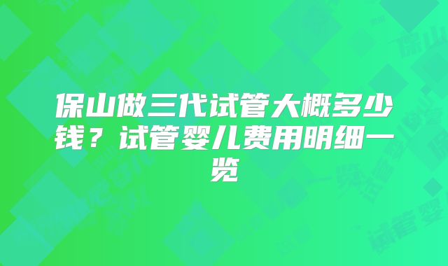 保山做三代试管大概多少钱？试管婴儿费用明细一览