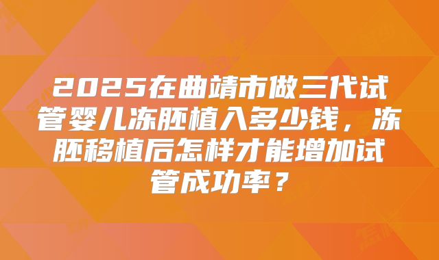2025在曲靖市做三代试管婴儿冻胚植入多少钱，冻胚移植后怎样才能增加试管成功率？