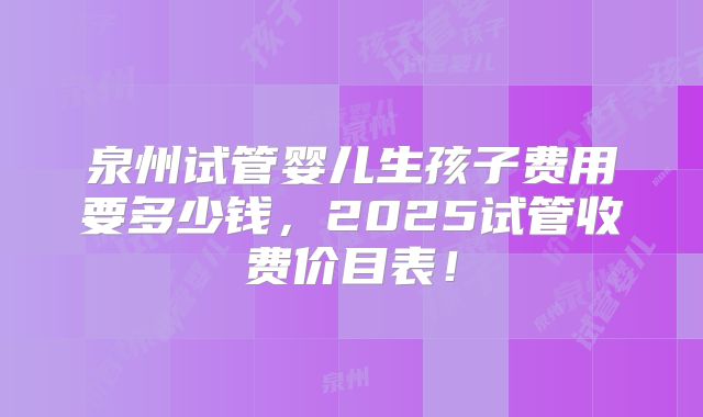 泉州试管婴儿生孩子费用要多少钱，2025试管收费价目表！