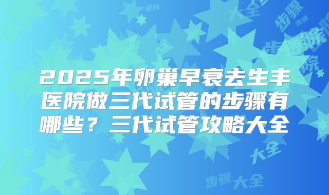 2025年卵巢早衰去生丰医院做三代试管的步骤有哪些？三代试管攻略大全