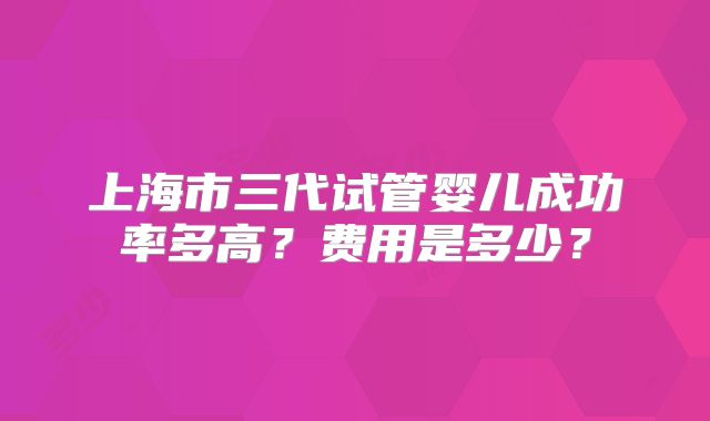 上海市三代试管婴儿成功率多高？费用是多少？