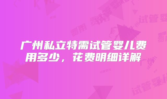 广州私立特需试管婴儿费用多少，花费明细详解