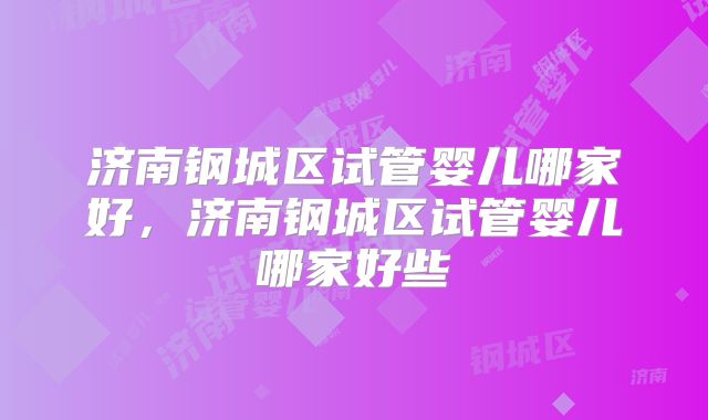 济南钢城区试管婴儿哪家好,济南钢城区试管婴儿哪家好些