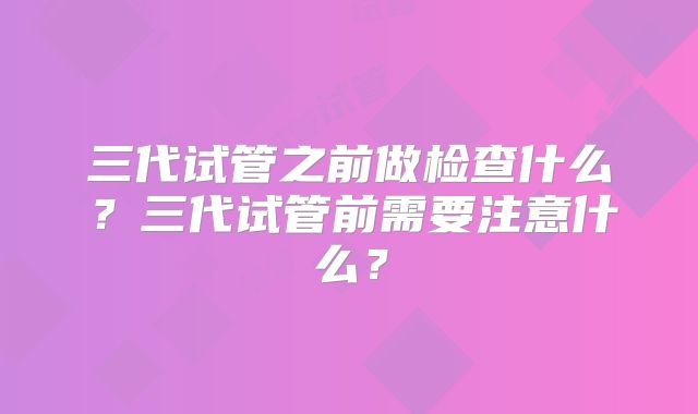 三代试管之前做检查什么？三代试管前需要注意什么？