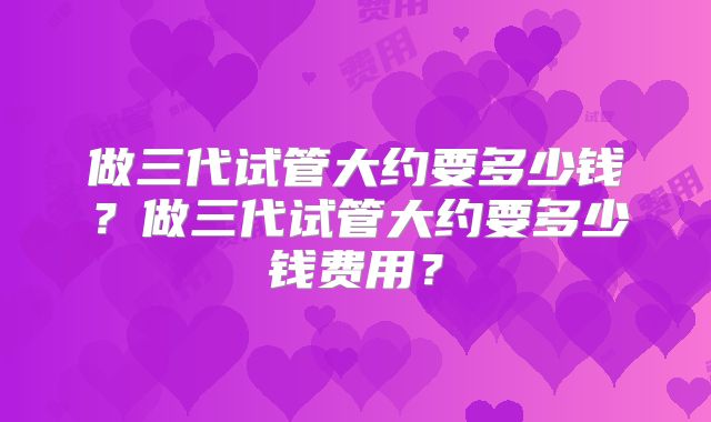 做三代试管大约要多少钱?做三代试管大约要多少钱费用?